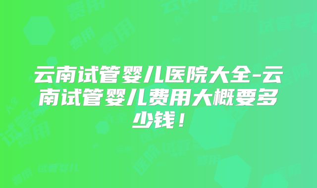 云南试管婴儿医院大全-云南试管婴儿费用大概要多少钱！
