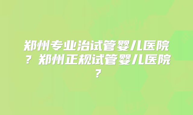 郑州专业治试管婴儿医院？郑州正规试管婴儿医院？