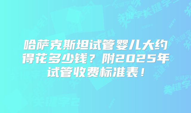 哈萨克斯坦试管婴儿大约得花多少钱？附2025年试管收费标准表！