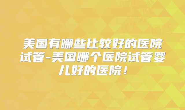 美国有哪些比较好的医院试管-美国哪个医院试管婴儿好的医院！