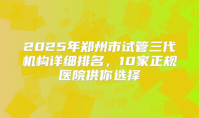 2025年郑州市试管三代机构详细排名，10家正规医院供你选择