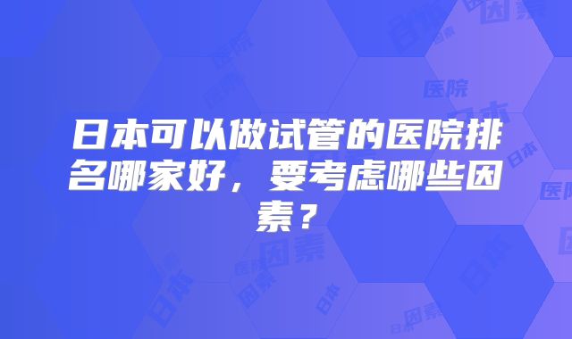 日本可以做试管的医院排名哪家好,要考虑哪些因素?