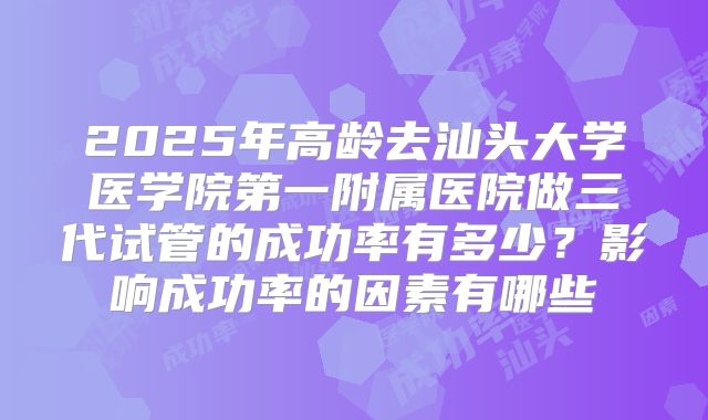 2025年高龄去汕头大学医学院第一附属医院做三代试管的成功率有多少?影响成功率的因素有哪些