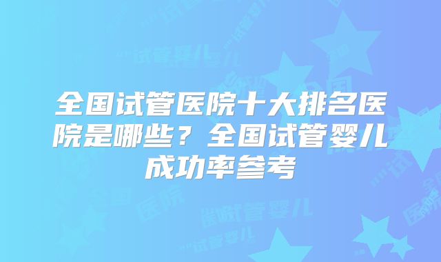 全国试管医院十大排名医院是哪些?全国试管婴儿成功率参考