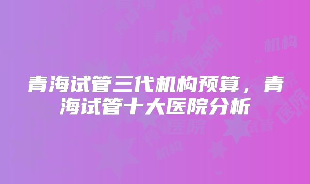 青海试管三代机构预算，青海试管十大医院分析