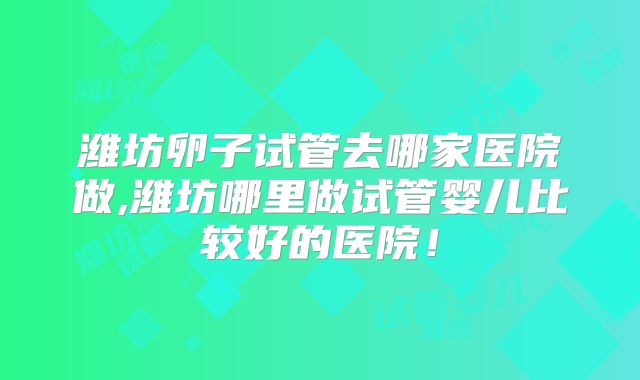 潍坊卵子试管去哪家医院做,潍坊哪里做试管婴儿比较好的医院！