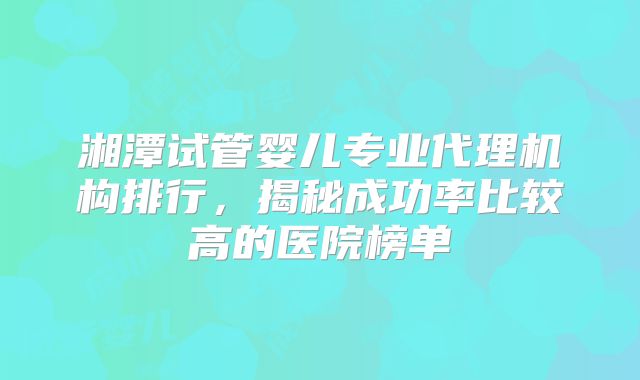 湘潭试管婴儿专业代理机构排行，揭秘成功率比较高的医院榜单