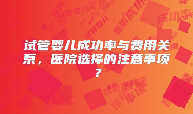 试管婴儿成功率与费用关系，医院选择的注意事项？