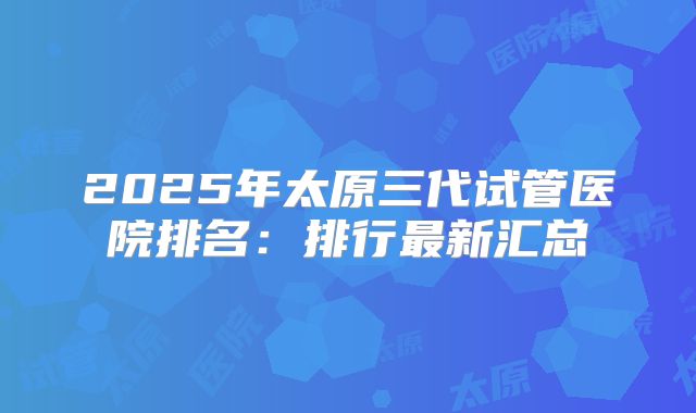 2025年太原三代试管医院排名：排行最新汇总