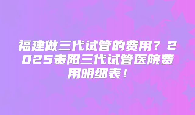 福建做三代试管的费用？2025贵阳三代试管医院费用明细表！
