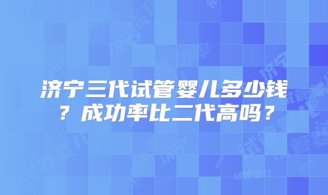 济宁三代试管婴儿多少钱？成功率比二代高吗？