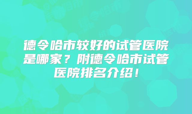 德令哈市较好的试管医院是哪家？附德令哈市试管医院排名介绍！