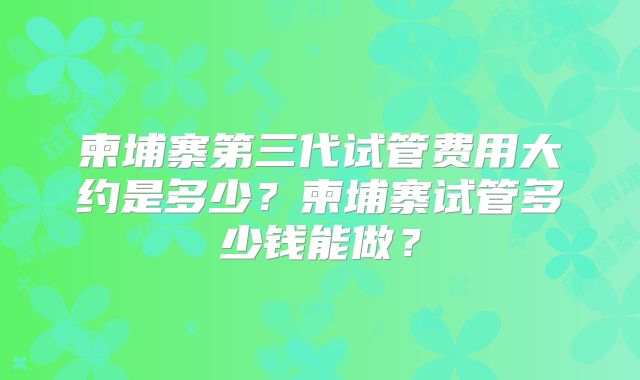 柬埔寨第三代试管费用大约是多少?柬埔寨试管多少钱能做?