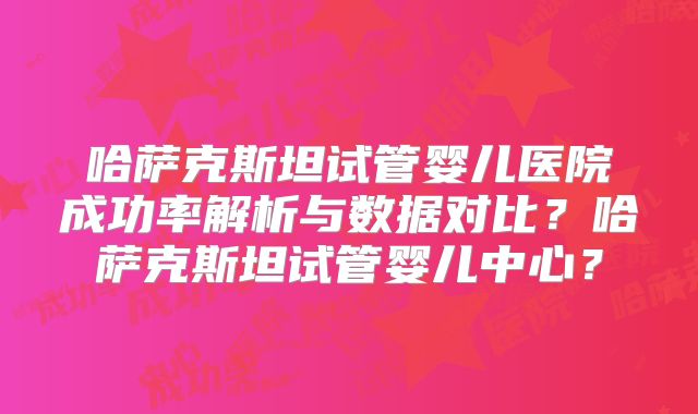哈萨克斯坦试管婴儿医院成功率解析与数据对比？哈萨克斯坦试管婴儿中心？