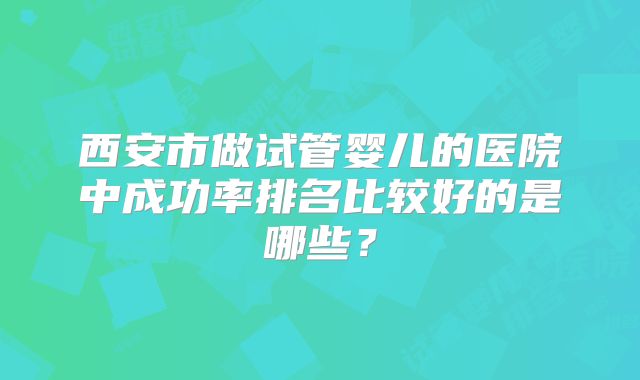 西安市做试管婴儿的医院中成功率排名比较好的是哪些？