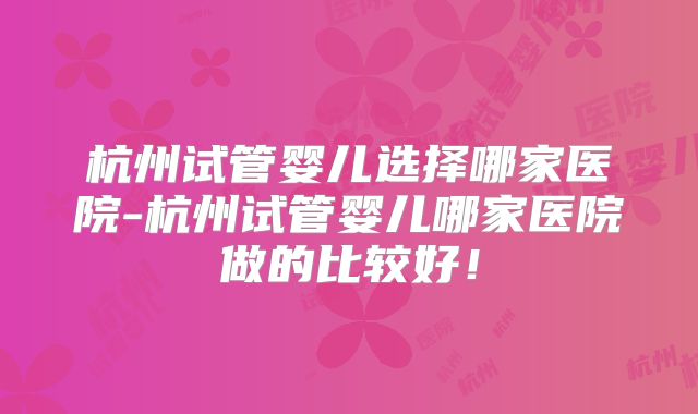 杭州试管婴儿选择哪家医院-杭州试管婴儿哪家医院做的比较好！