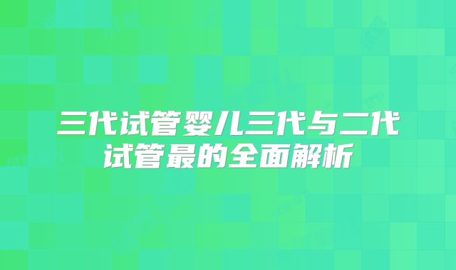 三代试管婴儿三代与二代试管最的全面解析