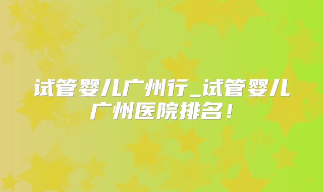试管婴儿广州行_试管婴儿广州医院排名！
