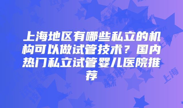 上海地区有哪些私立的机构可以做试管技术？国内热门私立试管婴儿医院推荐