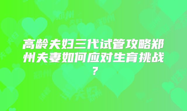 高龄夫妇三代试管攻略郑州夫妻如何应对生育挑战？