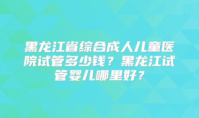 黑龙江省综合成人儿童医院试管多少钱?黑龙江试管婴儿哪里好?