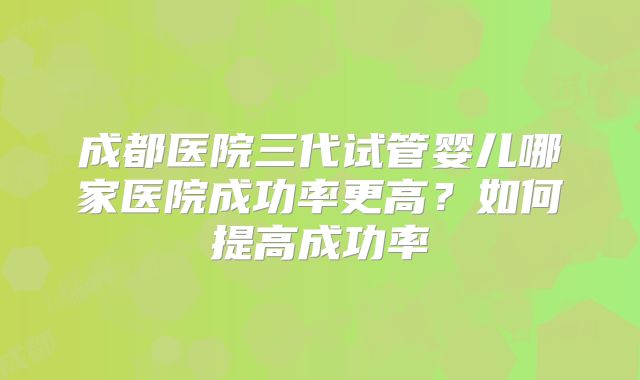 成都医院三代试管婴儿哪家医院成功率更高？如何提高成功率