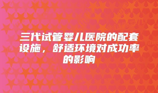三代试管婴儿医院的配套设施,舒适环境对成功率的影响