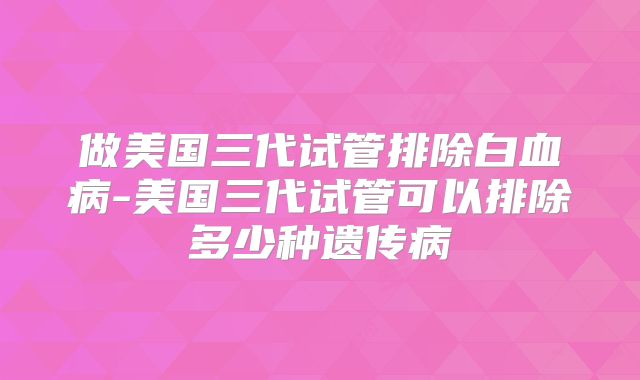 做美国三代试管排除白血病-美国三代试管可以排除多少种遗传病