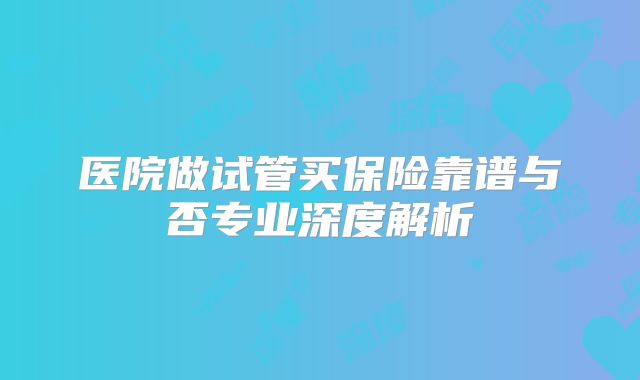 医院做试管买保险靠谱与否专业深度解析