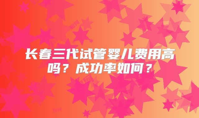 长春三代试管婴儿费用高吗？成功率如何？
