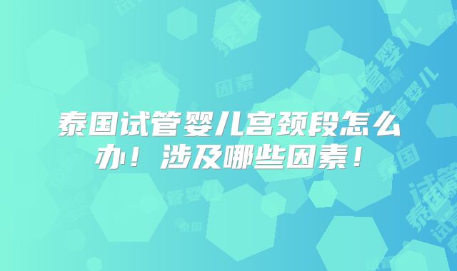 泰国试管婴儿宫颈段怎么办！涉及哪些因素！