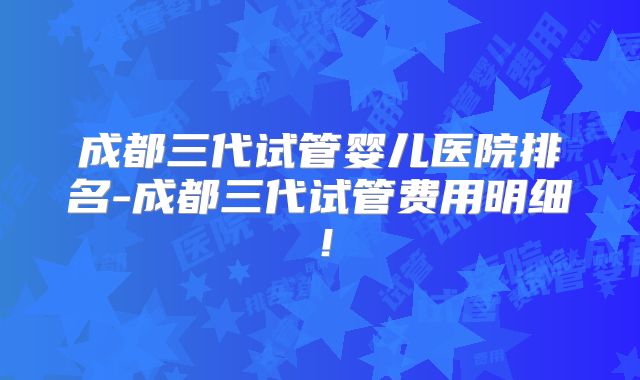 成都三代试管婴儿医院排名-成都三代试管费用明细！