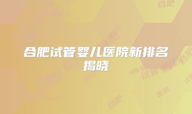 合肥试管婴儿医院新排名揭晓