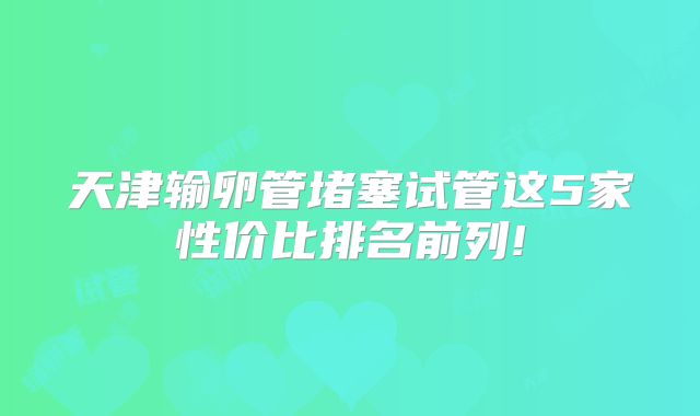 天津输卵管堵塞试管这5家性价比排名前列!
