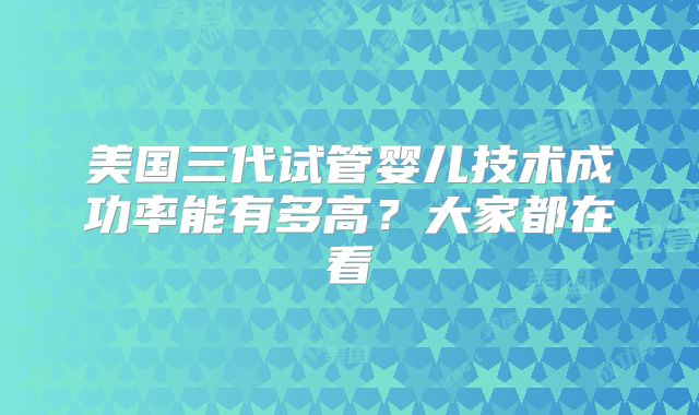 美国三代试管婴儿技术成功率能有多高？大家都在看