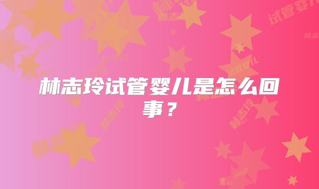 林志玲试管婴儿是怎么回事？