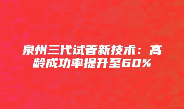 泉州三代试管新技术：高龄成功率提升至60%