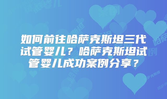 如何前往哈萨克斯坦三代试管婴儿？哈萨克斯坦试管婴儿成功案例分享？