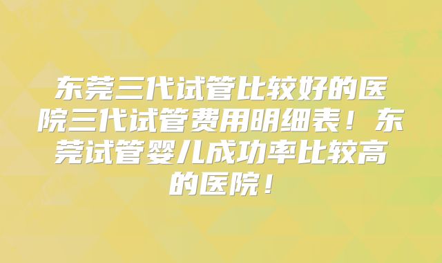 东莞三代试管比较好的医院三代试管费用明细表！东莞试管婴儿成功率比较高的医院！