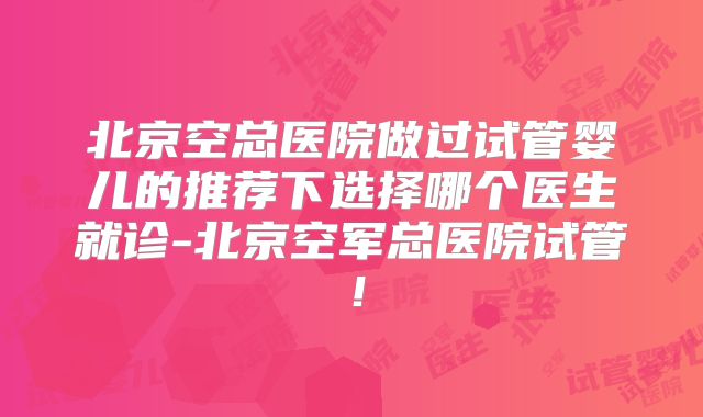 北京空总医院做过试管婴儿的推荐下选择哪个医生就诊-北京空军总医院试管！