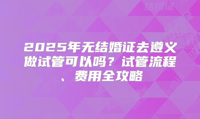 2025年无结婚证去遵义做试管可以吗？试管流程、费用全攻略
