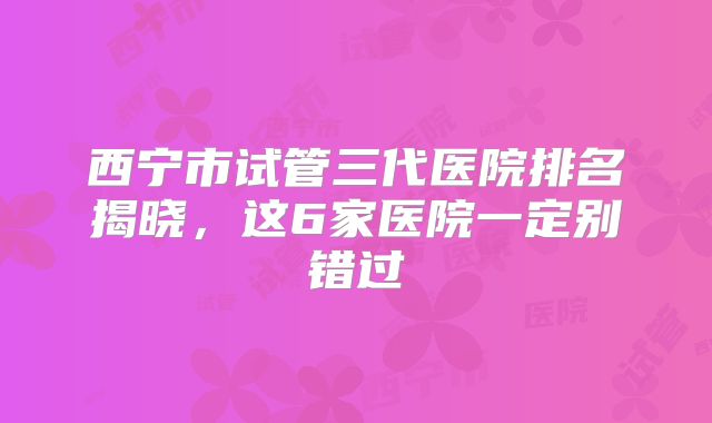 西宁市试管三代医院排名揭晓，这6家医院一定别错过