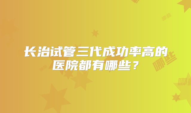 长治试管三代成功率高的医院都有哪些？