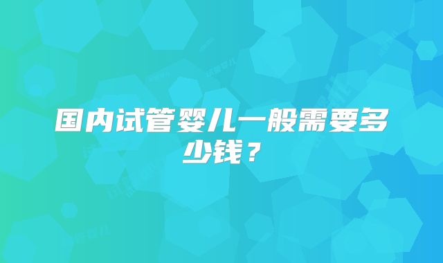 国内试管婴儿一般需要多少钱？