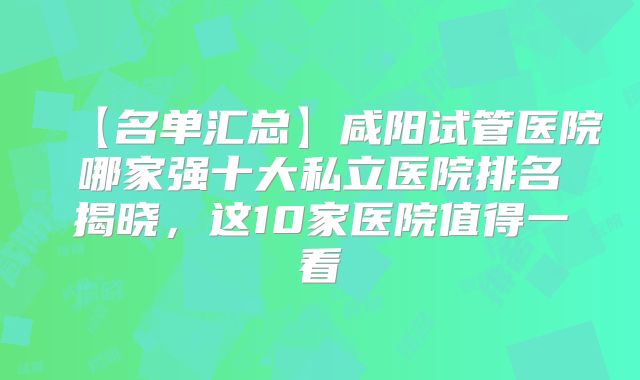 【名单汇总】咸阳试管医院哪家强十大私立医院排名揭晓，这10家医院值得一看