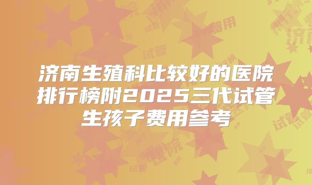 济南生殖科比较好的医院排行榜附2025三代试管生孩子费用参考