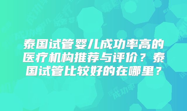 泰国试管婴儿成功率高的医疗机构推荐与评价?泰国试管比较好的在哪里?
