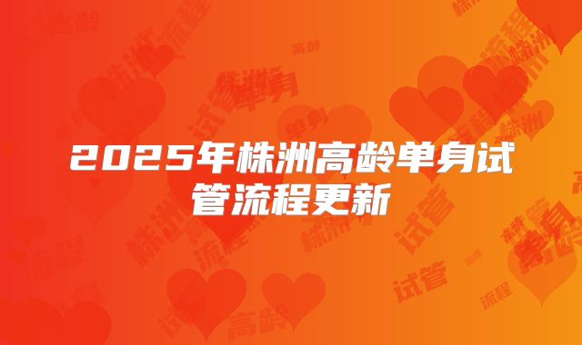 2025年株洲高龄单身试管流程更新