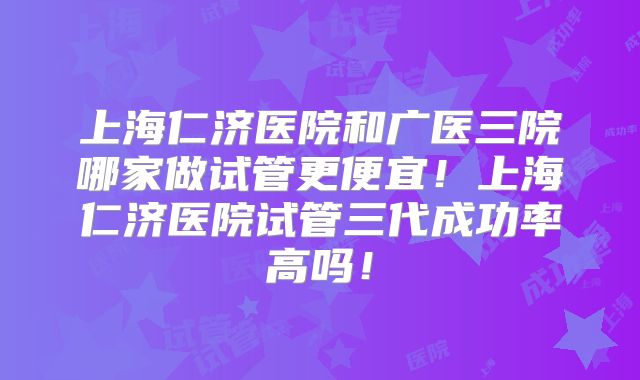 上海仁济医院和广医三院哪家做试管更便宜!上海仁济医院试管三代成功率高吗!