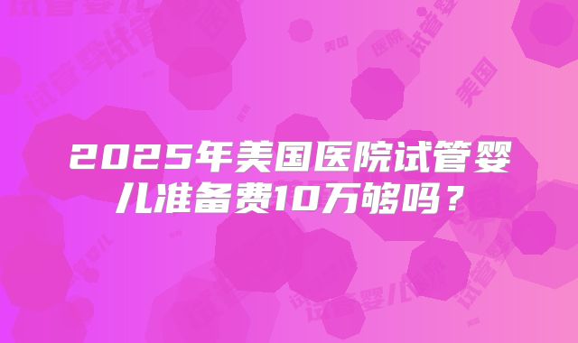 2025年美国医院试管婴儿准备费10万够吗?